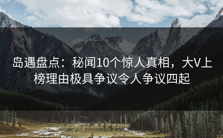 岛遇盘点：秘闻10个惊人真相，大V上榜理由极具争议令人争议四起
