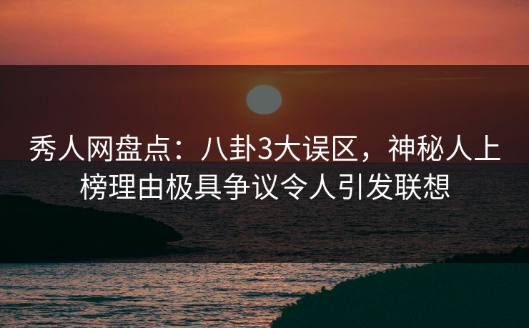秀人网盘点：八卦3大误区，神秘人上榜理由极具争议令人引发联想