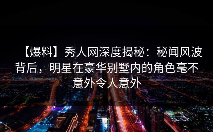 【爆料】秀人网深度揭秘：秘闻风波背后，明星在豪华别墅内的角色毫不意外令人意外  第1张