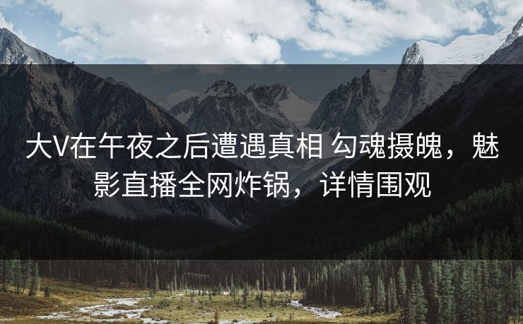 大V在午夜之后遭遇真相 勾魂摄魄,魅影直播全网炸锅,详情围观