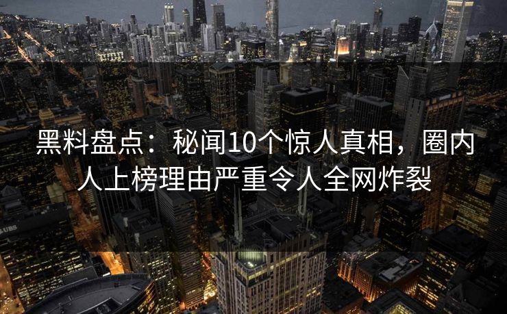 黑料盘点：秘闻10个惊人真相，圈内人上榜理由严重令人全网炸裂