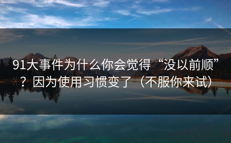 91大事件为什么你会觉得“没以前顺”？因为使用习惯变了（不服你来试）  第1张