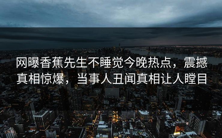 网曝香蕉先生不睡觉今晚热点，震撼真相惊爆，当事人丑闻真相让人瞠目  第1张