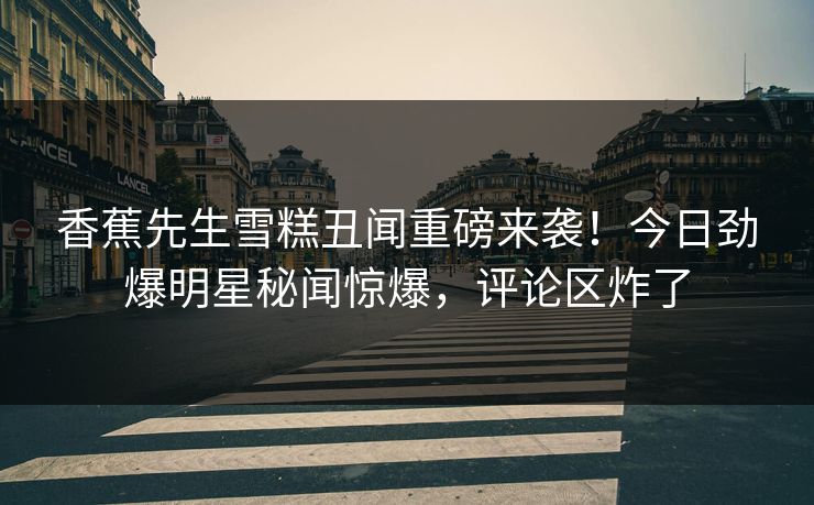 香蕉先生雪糕丑闻重磅来袭！今日劲爆明星秘闻惊爆，评论区炸了  第1张