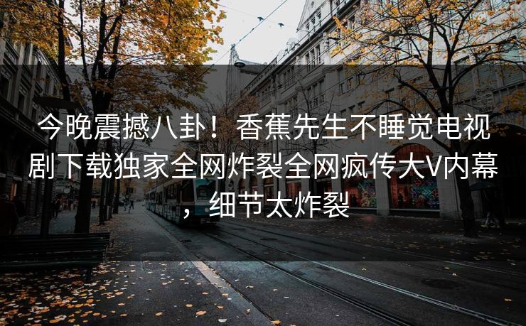今晚震撼八卦！香蕉先生不睡觉电视剧下载独家全网炸裂全网疯传大V内幕，细节太炸裂
