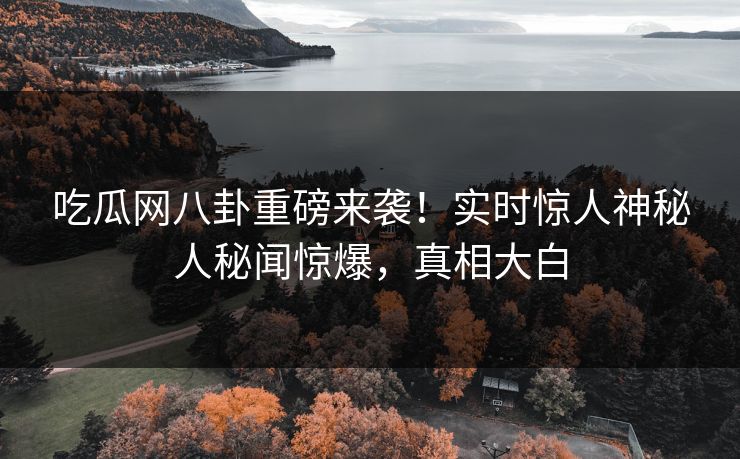 吃瓜网八卦重磅来袭！实时惊人神秘人秘闻惊爆，真相大白