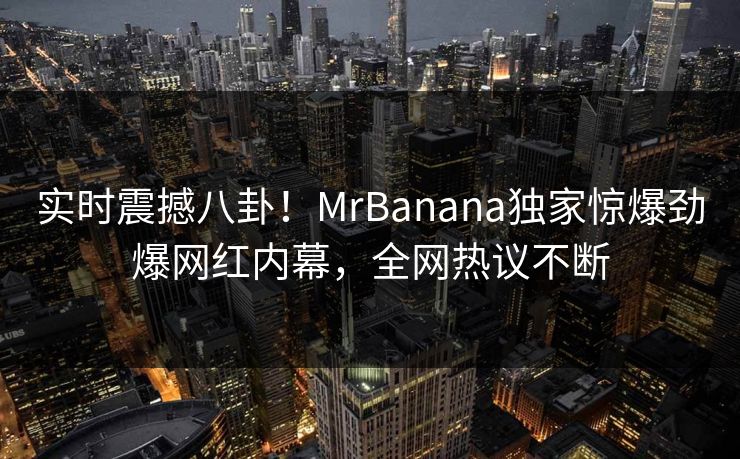 实时震撼八卦！MrBanana独家惊爆劲爆网红内幕，全网热议不断
