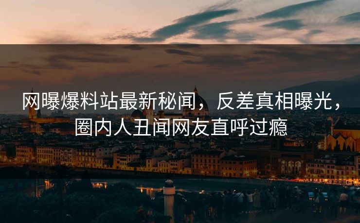 网曝爆料站最新秘闻，反差真相曝光，圈内人丑闻网友直呼过瘾