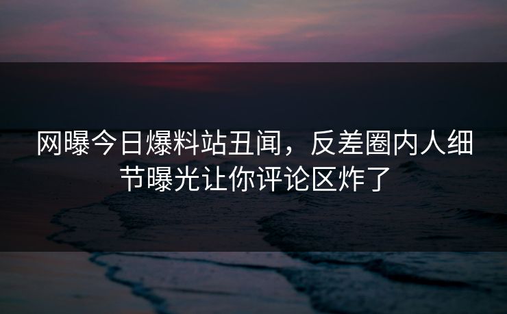 网曝今日爆料站丑闻，反差圈内人细节曝光让你评论区炸了