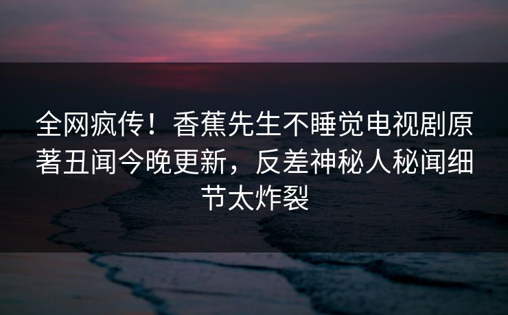 全网疯传！香蕉先生不睡觉电视剧原著丑闻今晚更新，反差神秘人秘闻细节太炸裂