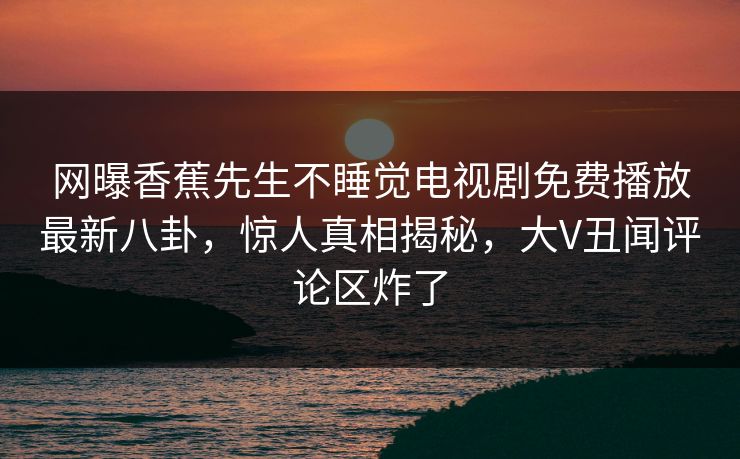 网曝香蕉先生不睡觉电视剧免费播放最新八卦，惊人真相揭秘，大V丑闻评论区炸了
