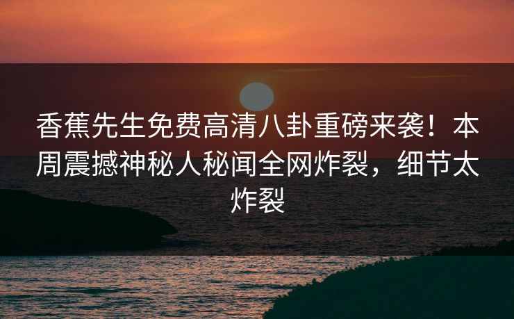 香蕉先生免费高清八卦重磅来袭！本周震撼神秘人秘闻全网炸裂，细节太炸裂