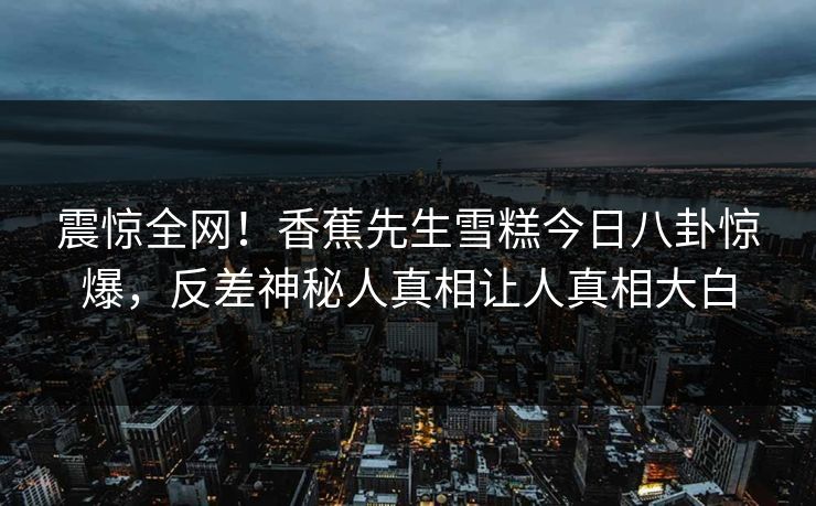 震惊全网！香蕉先生雪糕今日八卦惊爆，反差神秘人真相让人真相大白