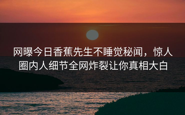 网曝今日香蕉先生不睡觉秘闻，惊人圈内人细节全网炸裂让你真相大白