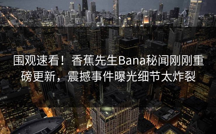围观速看！香蕉先生Bana秘闻刚刚重磅更新，震撼事件曝光细节太炸裂