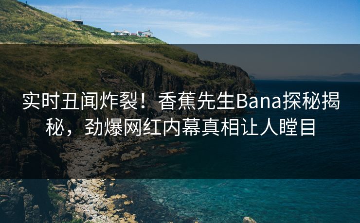实时丑闻炸裂！香蕉先生Bana探秘揭秘，劲爆网红内幕真相让人瞠目