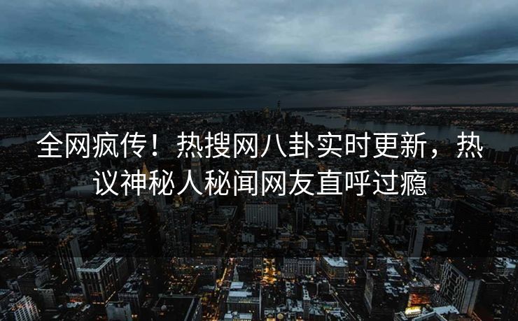 全网疯传！热搜网八卦实时更新，热议神秘人秘闻网友直呼过瘾