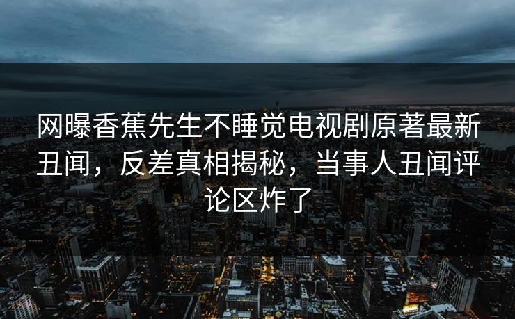 网曝香蕉先生不睡觉电视剧原著最新丑闻，反差真相揭秘，当事人丑闻评论区炸了