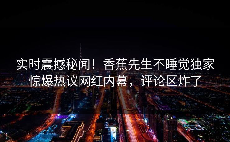 实时震撼秘闻！香蕉先生不睡觉独家惊爆热议网红内幕，评论区炸了