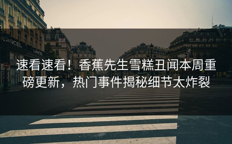 速看速看！香蕉先生雪糕丑闻本周重磅更新，热门事件揭秘细节太炸裂