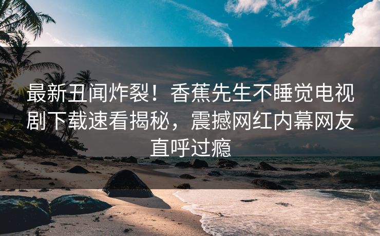 最新丑闻炸裂！香蕉先生不睡觉电视剧下载速看揭秘，震撼网红内幕网友直呼过瘾
