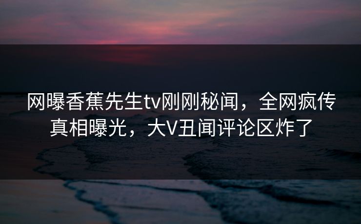网曝香蕉先生tv刚刚秘闻，全网疯传真相曝光，大V丑闻评论区炸了  第1张