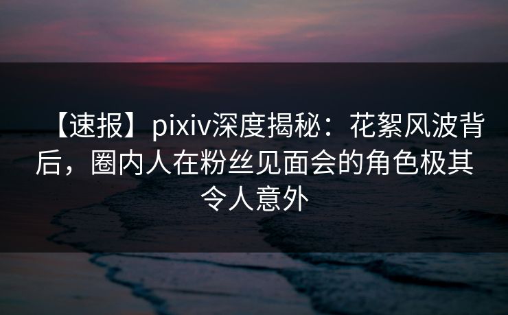 【速报】pixiv深度揭秘：花絮风波背后，圈内人在粉丝见面会的角色极其令人意外