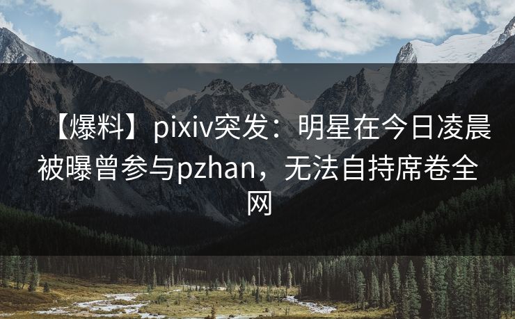 【爆料】pixiv突发：明星在今日凌晨被曝曾参与pzhan，无法自持席卷全网  第1张