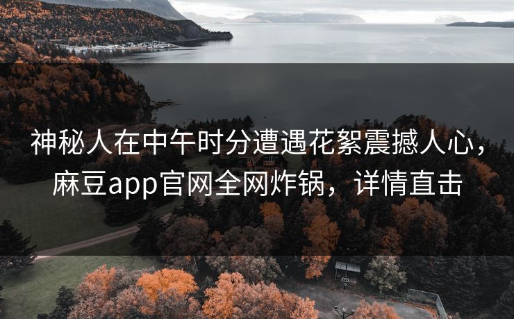 神秘人在中午时分遭遇花絮震撼人心，麻豆app官网全网炸锅，详情直击  第1张