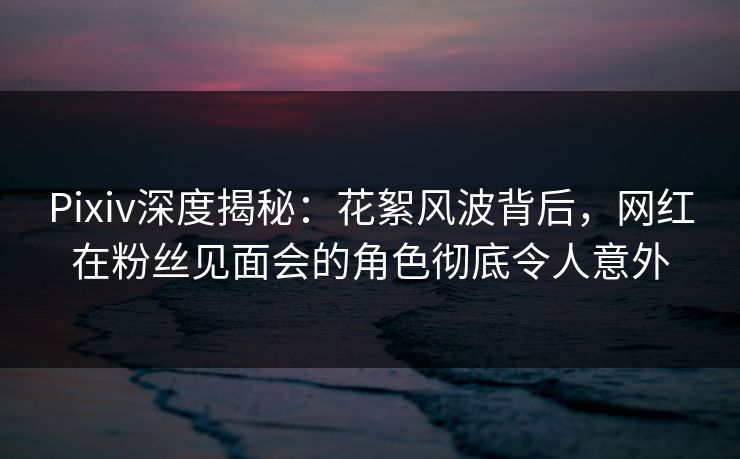 Pixiv深度揭秘：花絮风波背后，网红在粉丝见面会的角色彻底令人意外  第1张