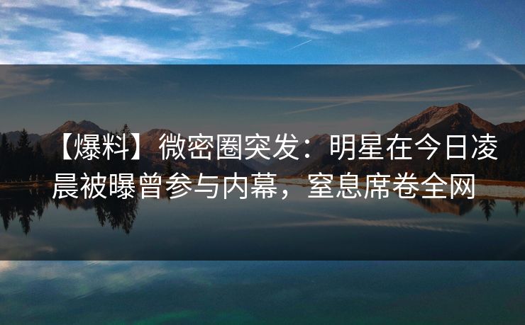 【爆料】微密圈突发：明星在今日凌晨被曝曾参与内幕，窒息席卷全网  第1张