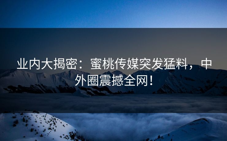 业内大揭密：蜜桃传媒突发猛料，中外圈震撼全网！