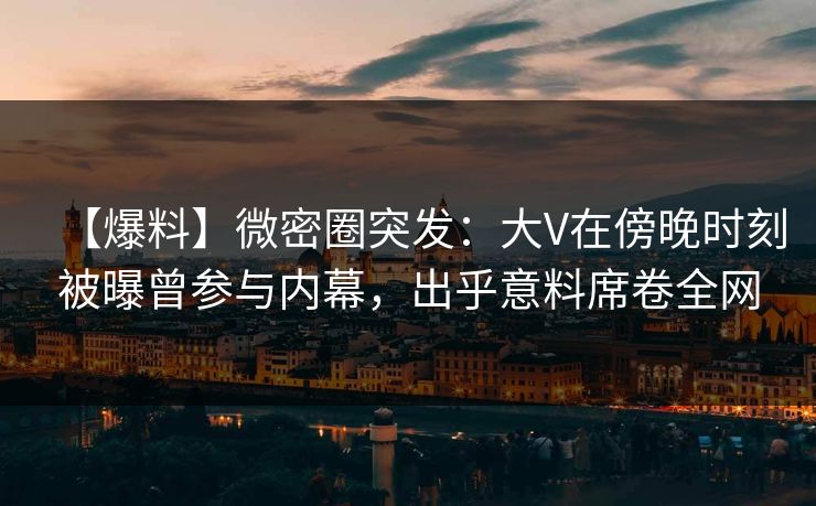 【爆料】微密圈突发：大V在傍晚时刻被曝曾参与内幕，出乎意料席卷全网