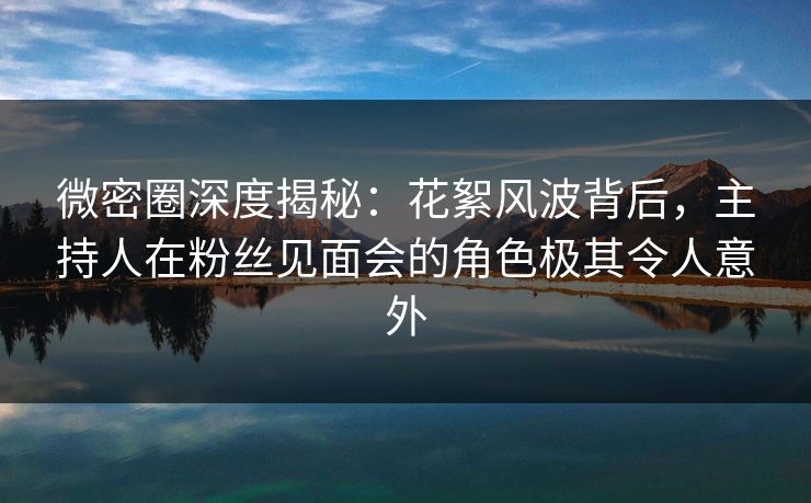 微密圈深度揭秘：花絮风波背后，主持人在粉丝见面会的角色极其令人意外