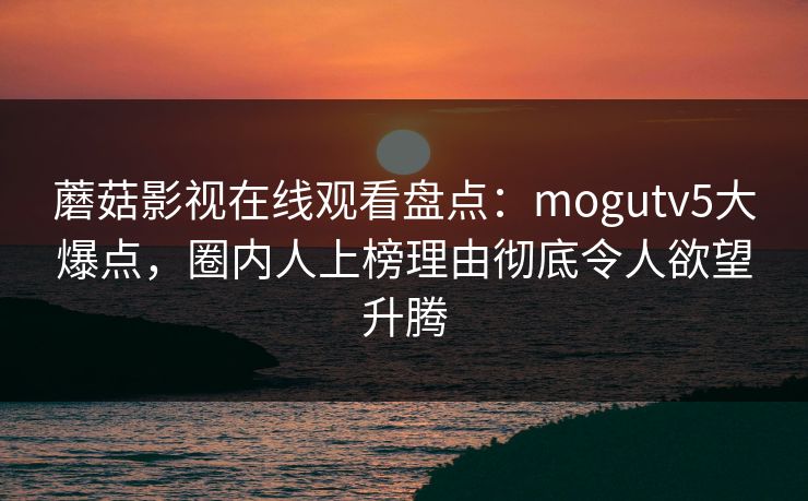 蘑菇影视在线观看盘点：mogutv5大爆点，圈内人上榜理由彻底令人欲望升腾