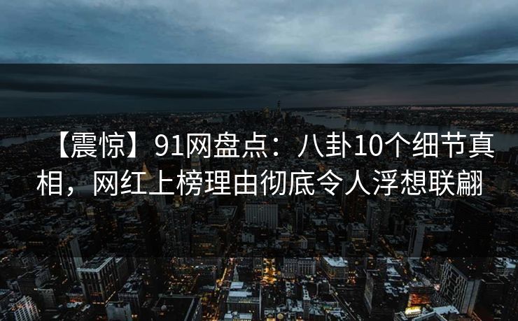 【震惊】91网盘点：八卦10个细节真相，网红上榜理由彻底令人浮想联翩