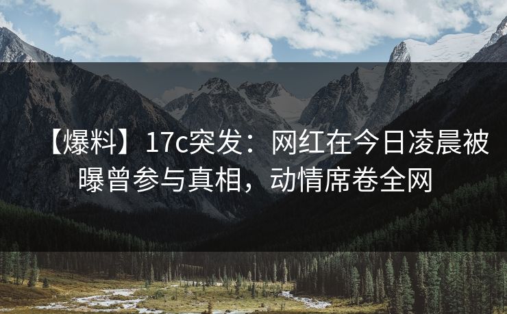 【爆料】17c突发：网红在今日凌晨被曝曾参与真相，动情席卷全网