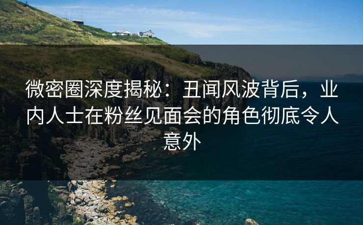 微密圈深度揭秘:丑闻风波背后,业内人士在粉丝见面会的角色彻底令人意外
