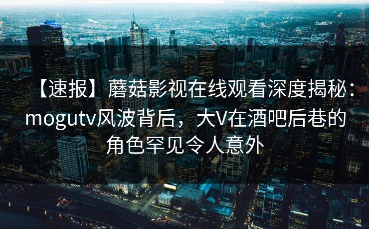 【速报】蘑菇影视在线观看深度揭秘:mogutv风波背后,大V在酒吧后巷的角色罕见令人意外