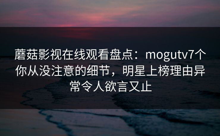 蘑菇影视在线观看盘点:mogutv7个你从没注意的细节,明星上榜理由异常令人欲言又止