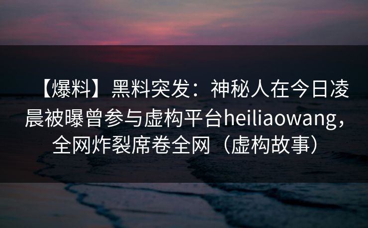 【爆料】黑料突发：神秘人在今日凌晨被曝曾参与虚构平台heiliaowang，全网炸裂席卷全网（虚构故事）