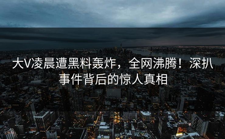 大V凌晨遭黑料轰炸，全网沸腾！深扒事件背后的惊人真相  第1张