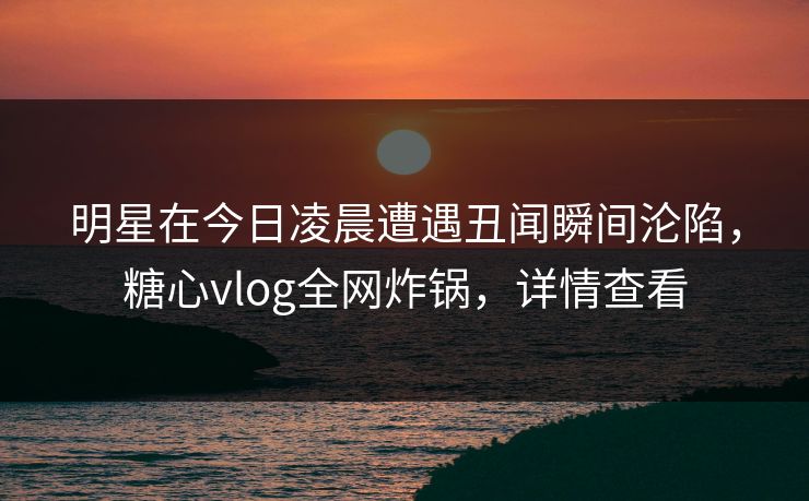 明星在今日凌晨遭遇丑闻瞬间沦陷，糖心vlog全网炸锅，详情查看