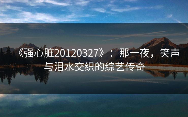 《强心脏20120327》:那一夜,笑声与泪水交织的综艺传奇  第1张 《强心脏20120327》:那一夜,笑声与泪水交织的综艺传奇  第1张