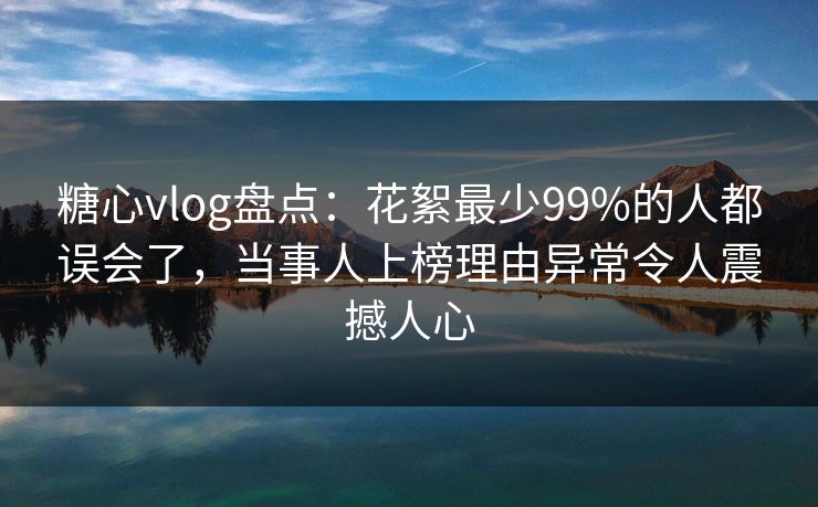 糖心vlog盘点:花絮最少99%的人都误会了,当事人上榜理由异常令人震撼人心