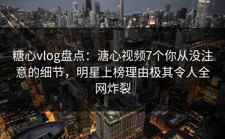 糖心vlog盘点：溏心视频7个你从没注意的细节，明星上榜理由极其令人全网炸裂