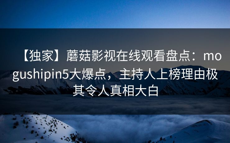 【独家】蘑菇影视在线观看盘点:mogushipin5大爆点,主持人上榜理由极其令人真相大白