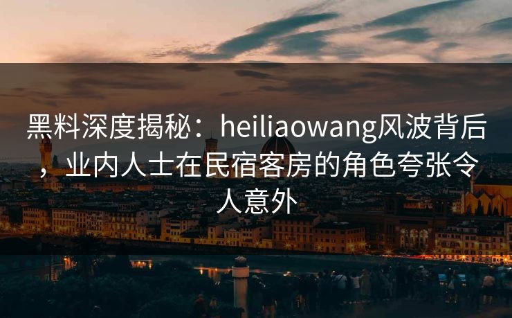 黑料深度揭秘:heiliaowang风波背后,业内人士在民宿客房的角色夸张令人意外