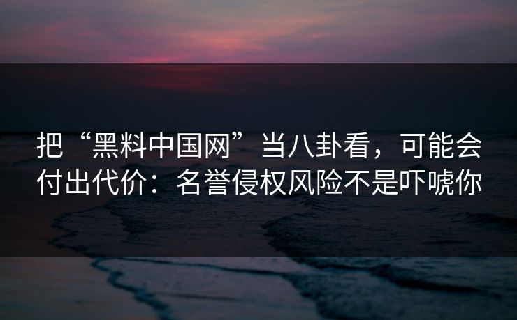 把“黑料中国网”当八卦看,可能会付出代价:名誉侵权风险不是吓唬你