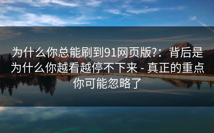 为什么你总能刷到91网页版?:背后是为什么你越看越停不下来 - 真正的重点你可能忽略了